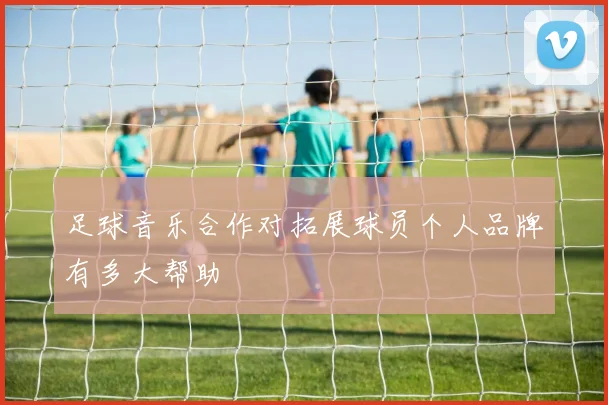 足球音乐合作对拓展球员个人品牌有多大帮助