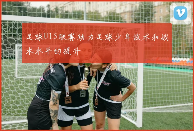 足球U15联赛助力足球少年技术和战术水平的提升