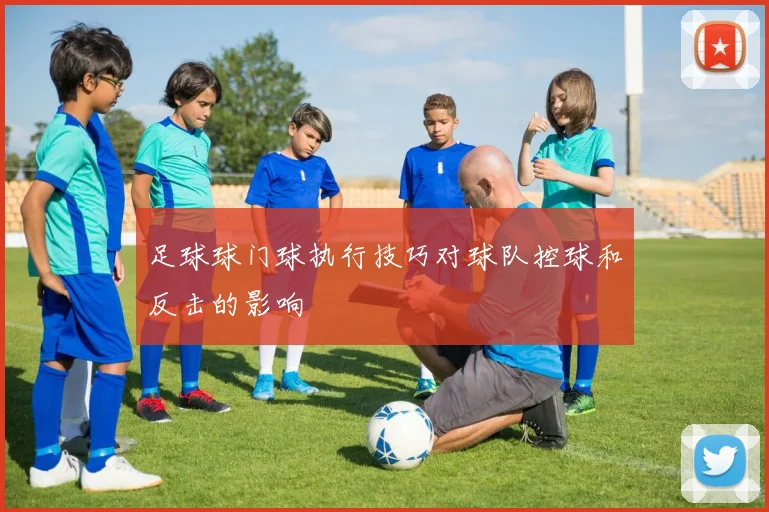 足球球门球执行技巧对球队控球和反击的影响